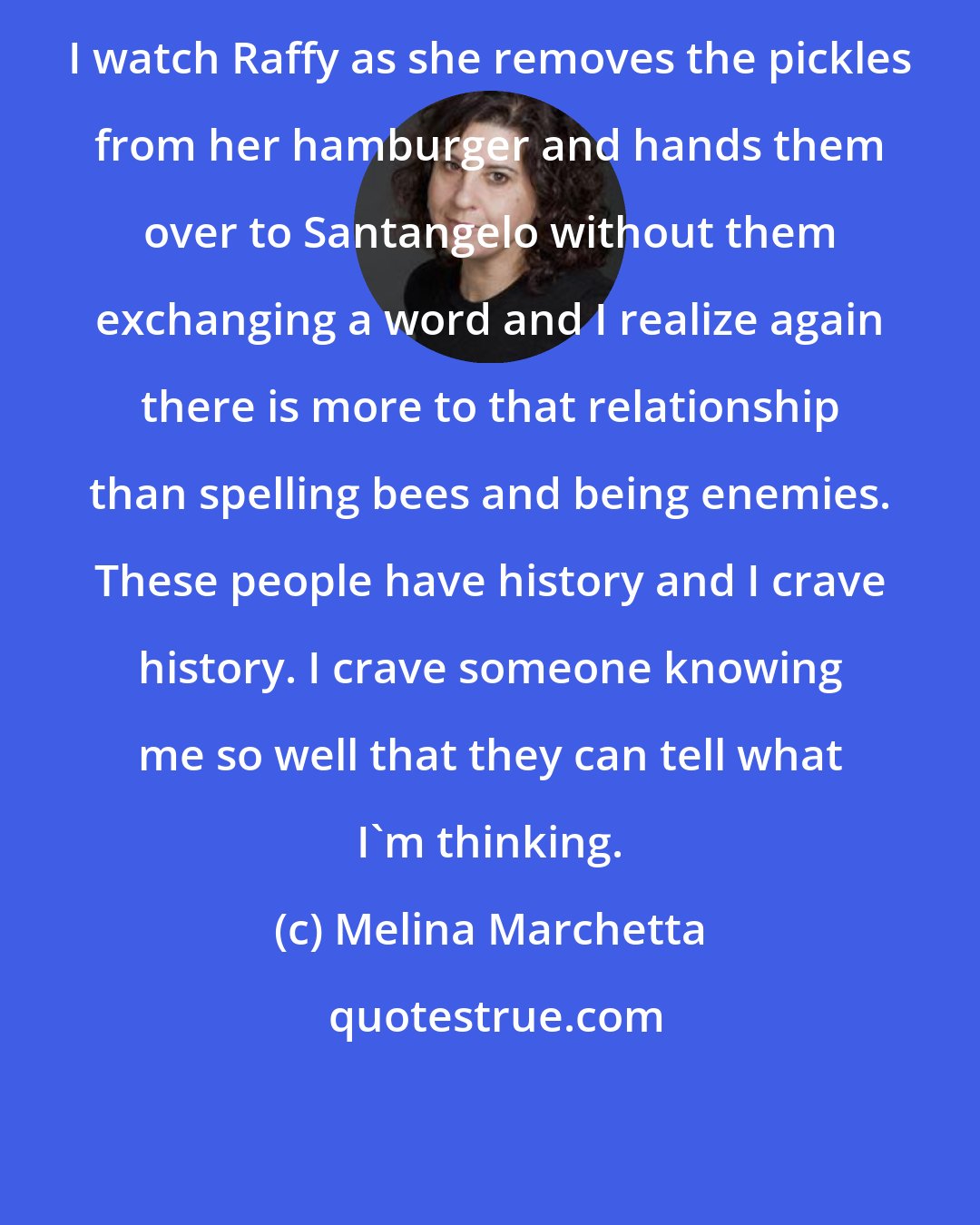 Melina Marchetta: I watch Raffy as she removes the pickles from her hamburger and hands them over to Santangelo without them exchanging a word and I realize again there is more to that relationship than spelling bees and being enemies. These people have history and I crave history. I crave someone knowing me so well that they can tell what I'm thinking.