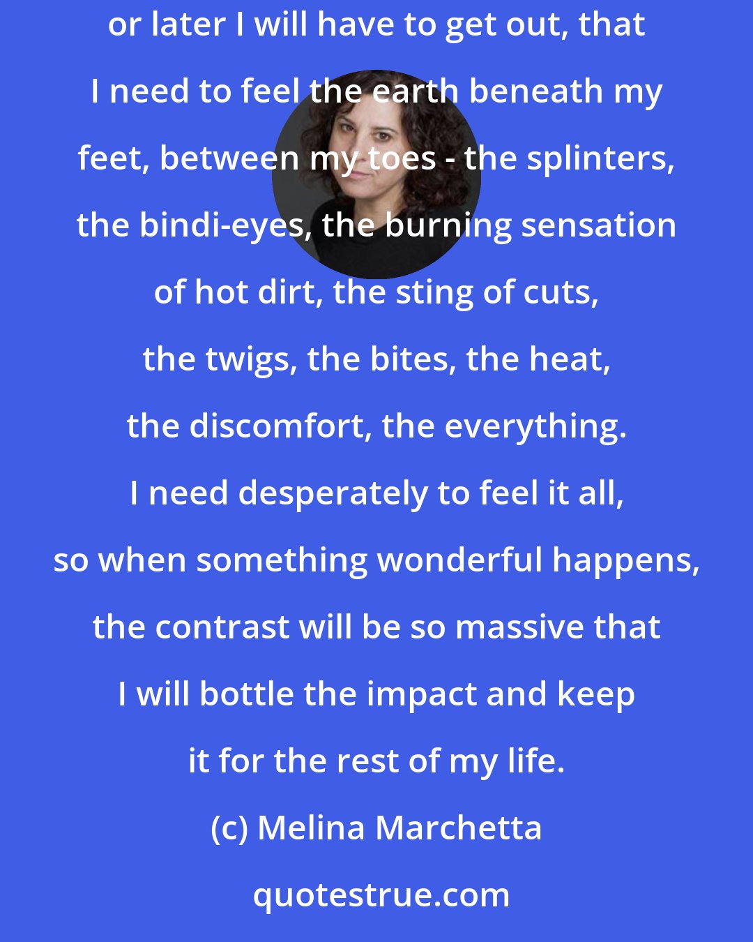 Melina Marchetta: My body becomes a raft and there's this part of me that wants just literally to go with the flow. To close my eyes and let it take me. But I know sooner or later I will have to get out, that I need to feel the earth beneath my feet, between my toes - the splinters, the bindi-eyes, the burning sensation of hot dirt, the sting of cuts, the twigs, the bites, the heat, the discomfort, the everything. I need desperately to feel it all, so when something wonderful happens, the contrast will be so massive that I will bottle the impact and keep it for the rest of my life.