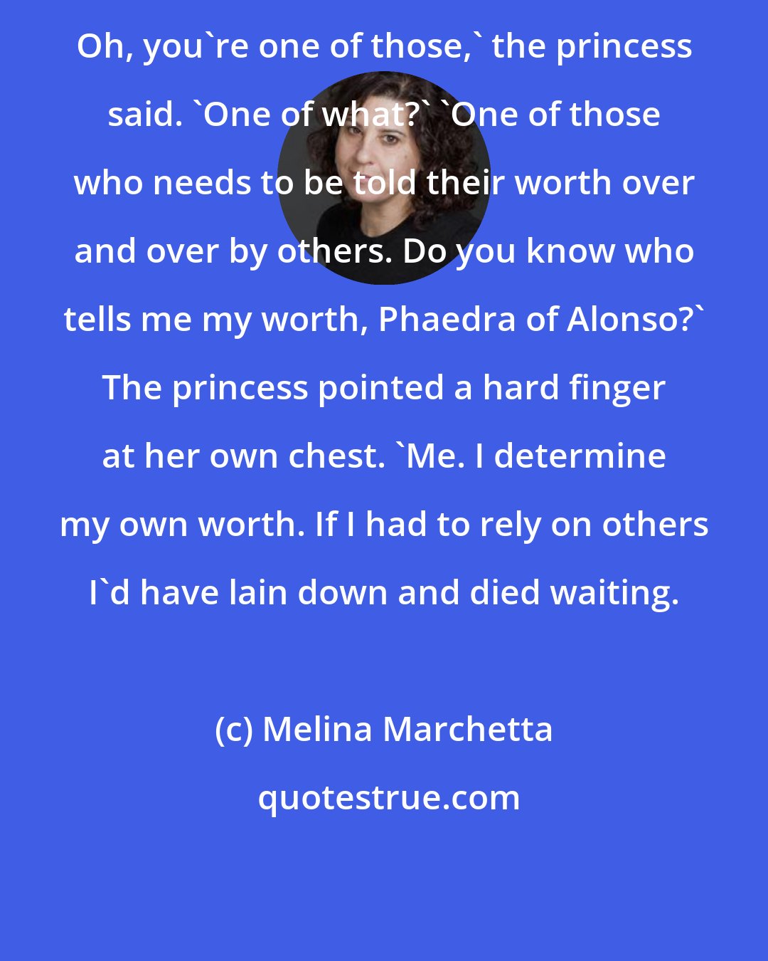 Melina Marchetta: Oh, you're one of those,' the princess said. 'One of what?' 'One of those who needs to be told their worth over and over by others. Do you know who tells me my worth, Phaedra of Alonso?' The princess pointed a hard finger at her own chest. 'Me. I determine my own worth. If I had to rely on others I'd have lain down and died waiting.