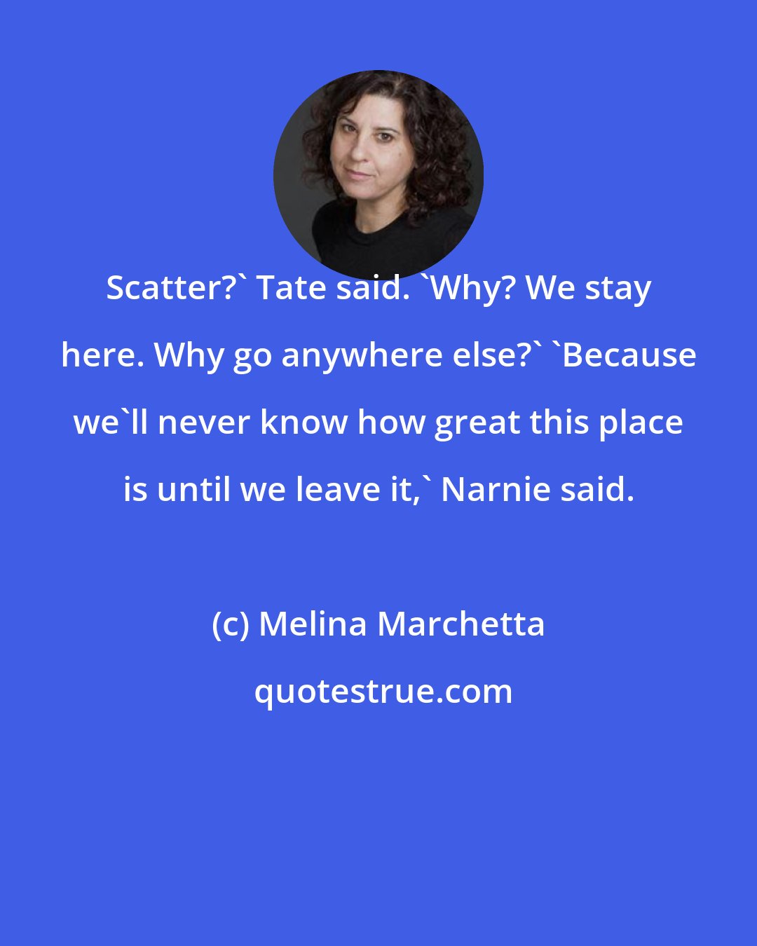 Melina Marchetta: Scatter?' Tate said. 'Why? We stay here. Why go anywhere else?' 'Because we'll never know how great this place is until we leave it,' Narnie said.