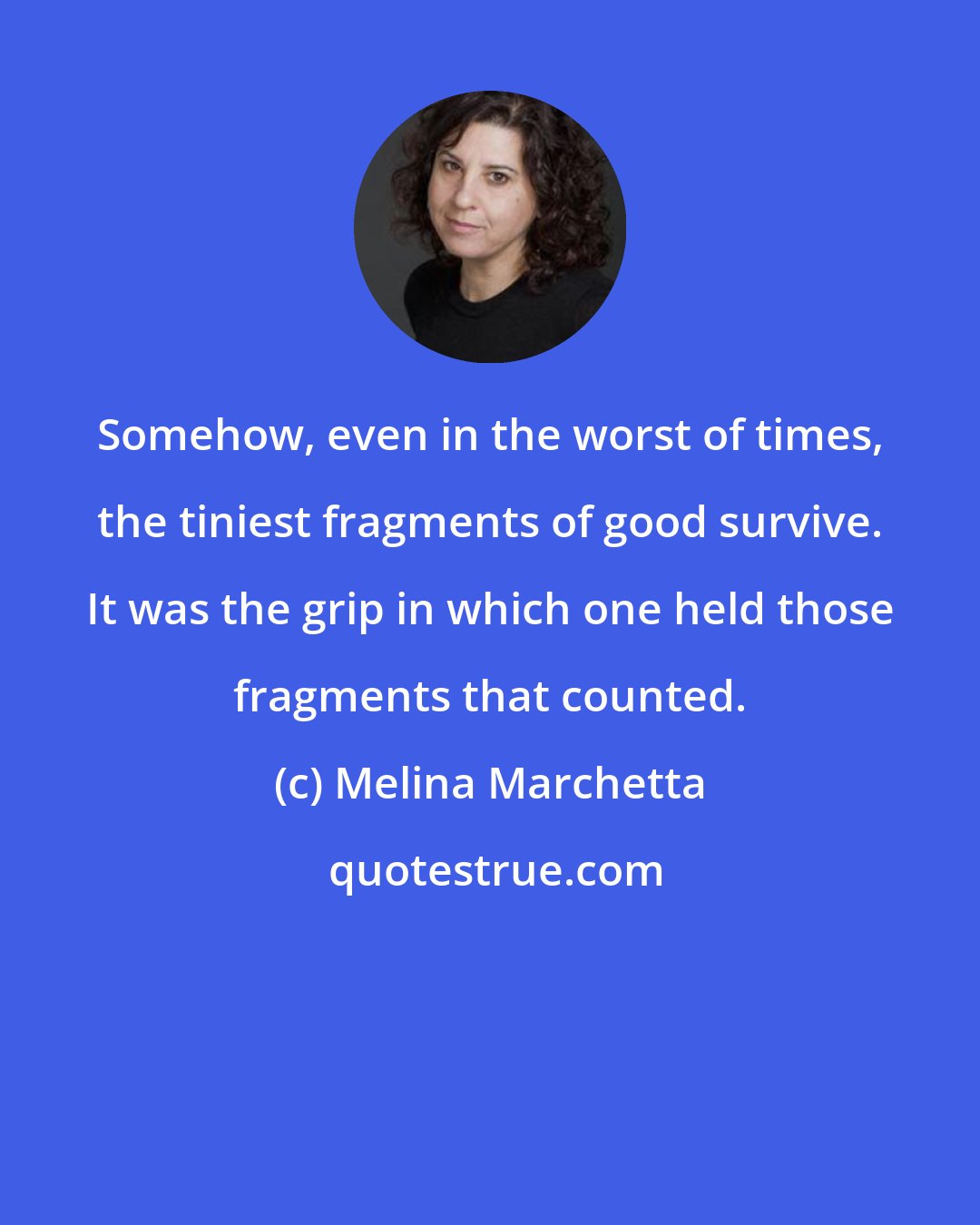 Melina Marchetta: Somehow, even in the worst of times, the tiniest fragments of good survive. It was the grip in which one held those fragments that counted.