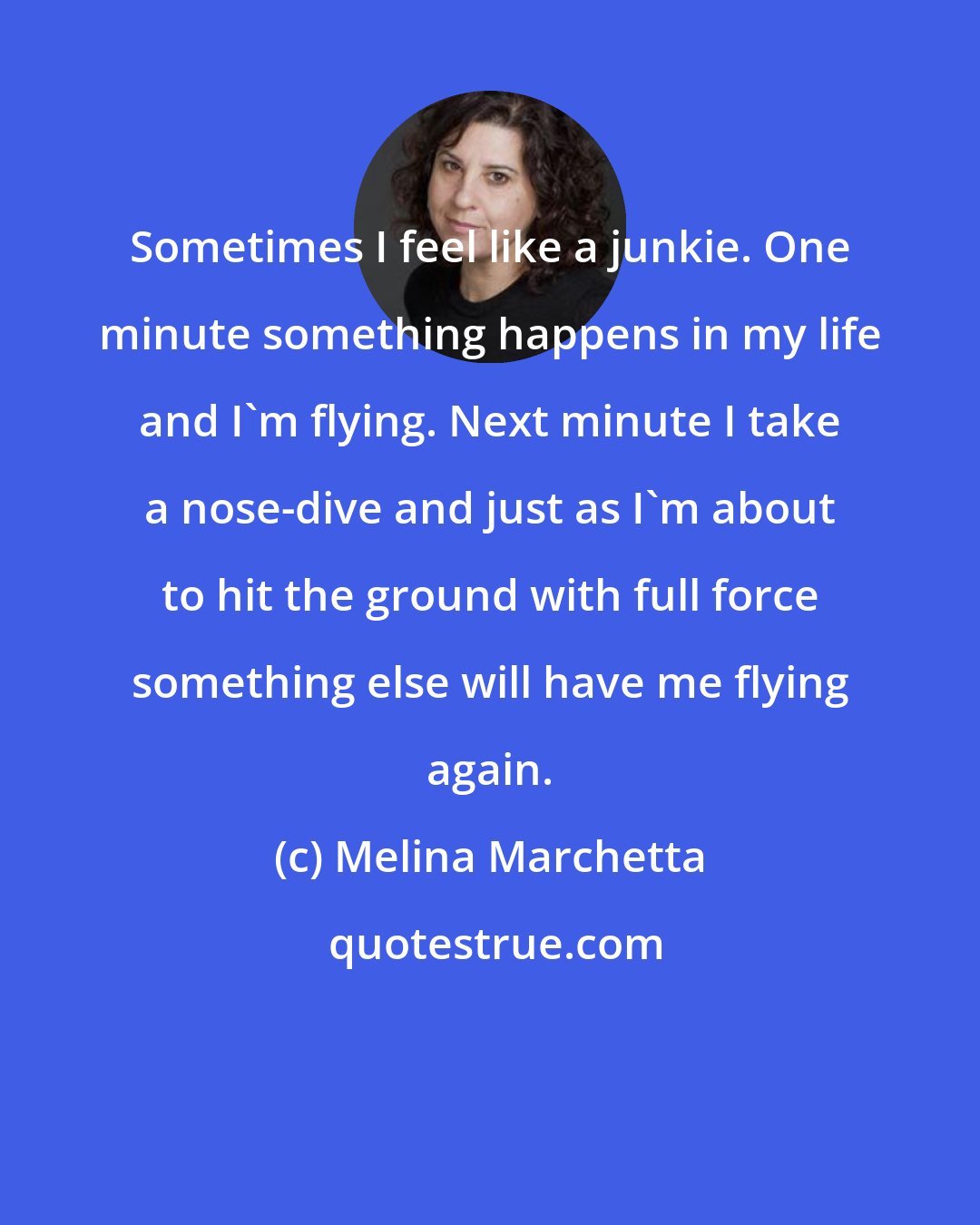 Melina Marchetta: Sometimes I feel like a junkie. One minute something happens in my life and I'm flying. Next minute I take a nose-dive and just as I'm about to hit the ground with full force something else will have me flying again.