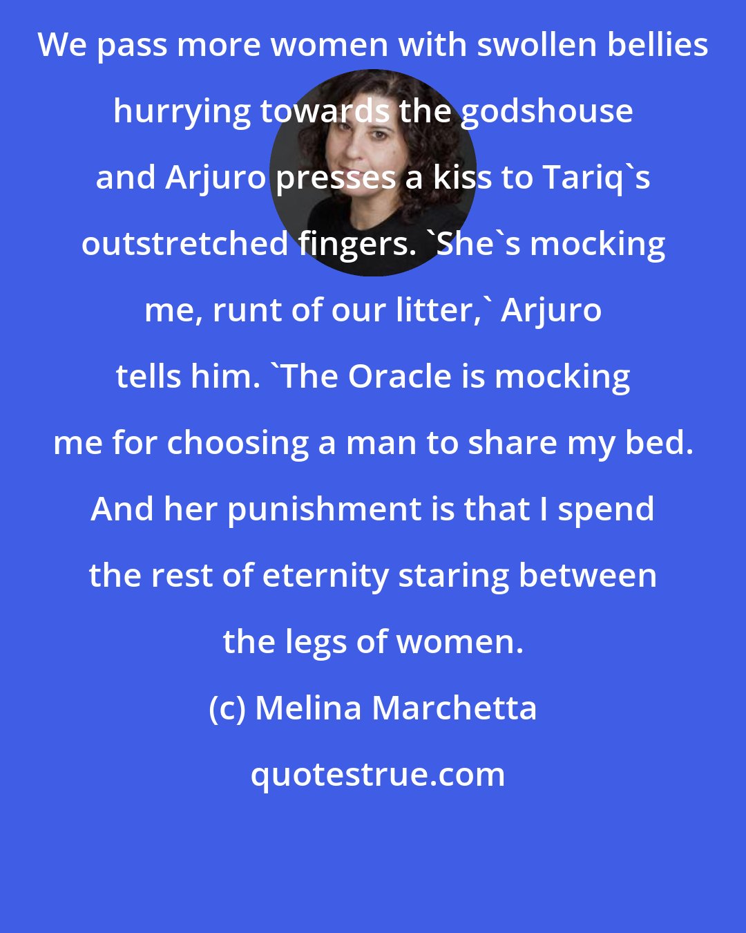 Melina Marchetta: We pass more women with swollen bellies hurrying towards the godshouse and Arjuro presses a kiss to Tariq's outstretched fingers. 'She's mocking me, runt of our litter,' Arjuro tells him. 'The Oracle is mocking me for choosing a man to share my bed. And her punishment is that I spend the rest of eternity staring between the legs of women.
