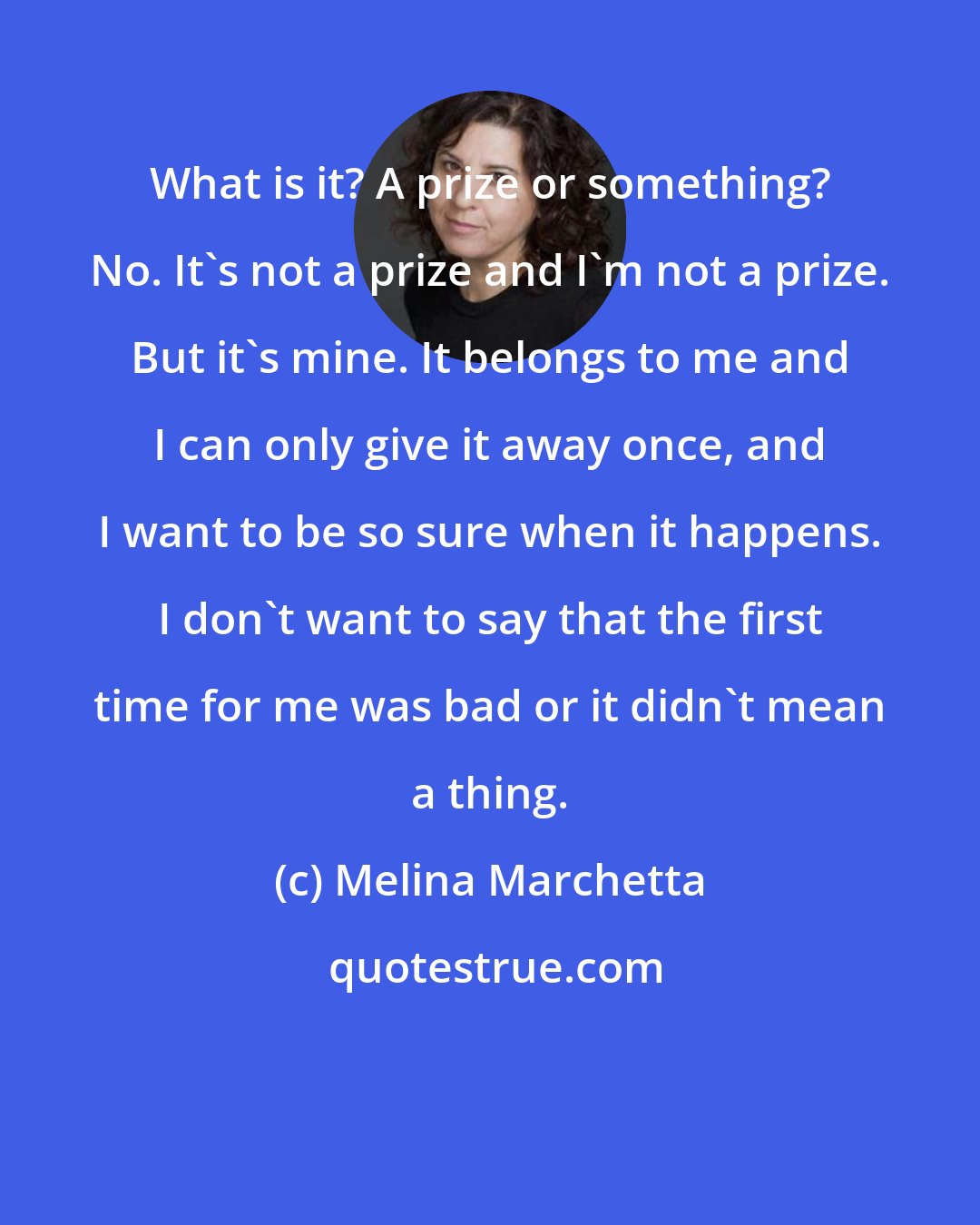 Melina Marchetta: What is it? A prize or something? No. It's not a prize and I'm not a prize. But it's mine. It belongs to me and I can only give it away once, and I want to be so sure when it happens. I don't want to say that the first time for me was bad or it didn't mean a thing.