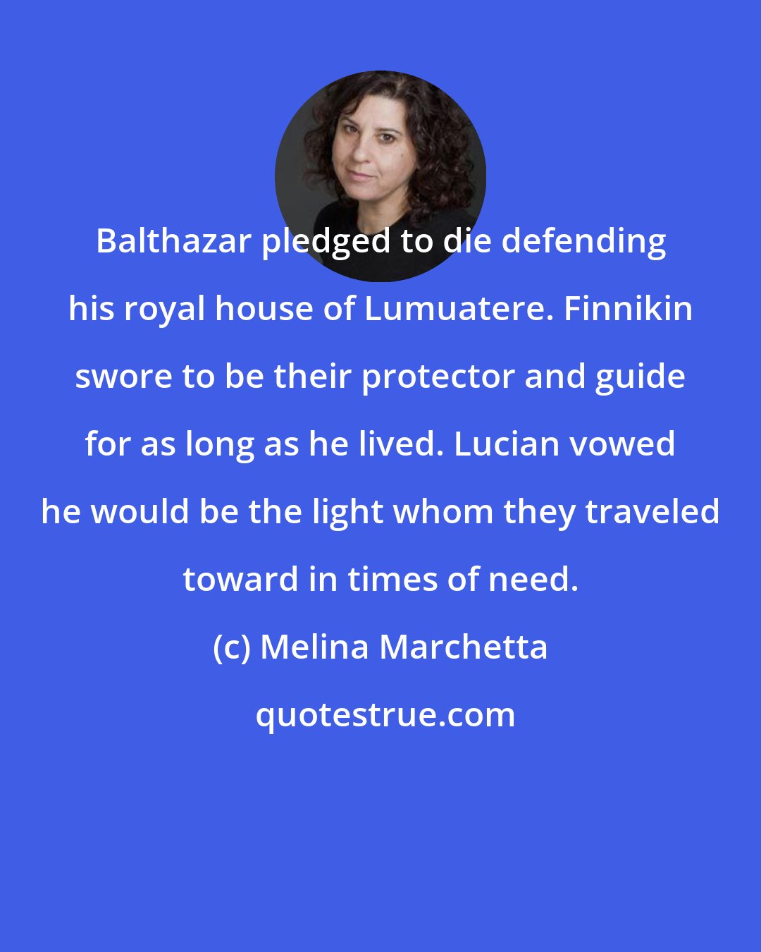 Melina Marchetta: Balthazar pledged to die defending his royal house of Lumuatere. Finnikin swore to be their protector and guide for as long as he lived. Lucian vowed he would be the light whom they traveled toward in times of need.