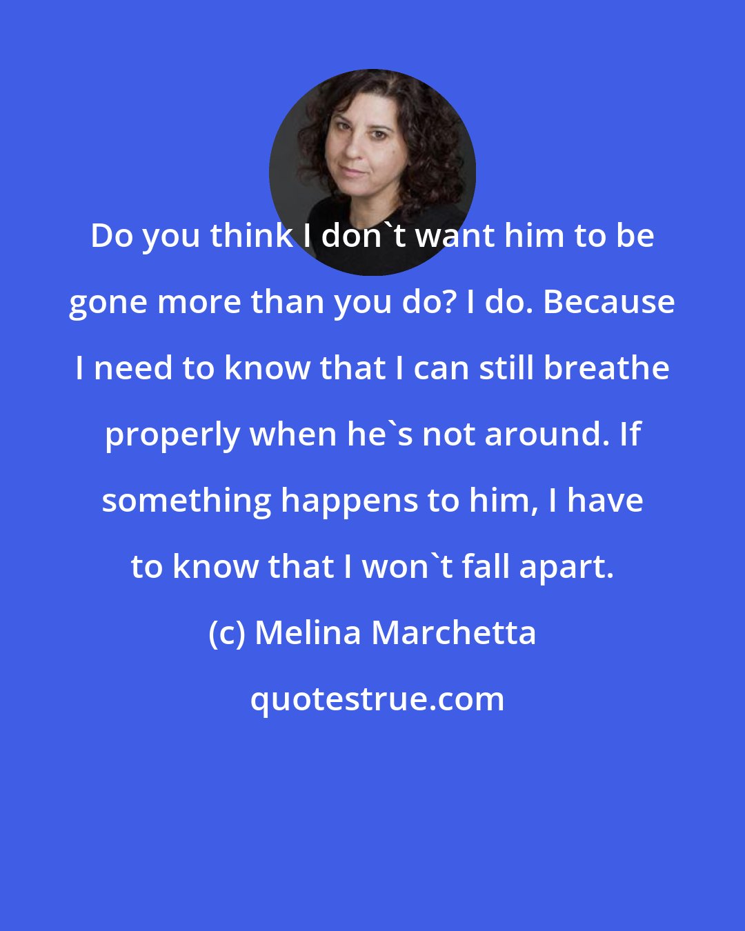 Melina Marchetta: Do you think I don't want him to be gone more than you do? I do. Because I need to know that I can still breathe properly when he's not around. If something happens to him, I have to know that I won't fall apart.