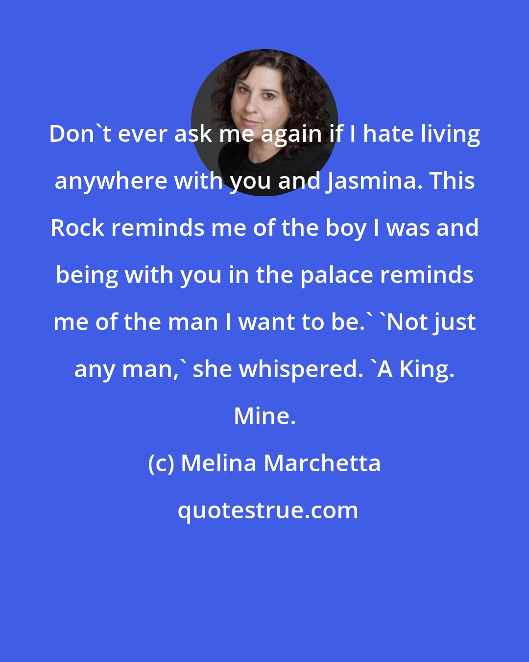 Melina Marchetta: Don't ever ask me again if I hate living anywhere with you and Jasmina. This Rock reminds me of the boy I was and being with you in the palace reminds me of the man I want to be.' 'Not just any man,' she whispered. 'A King. Mine.