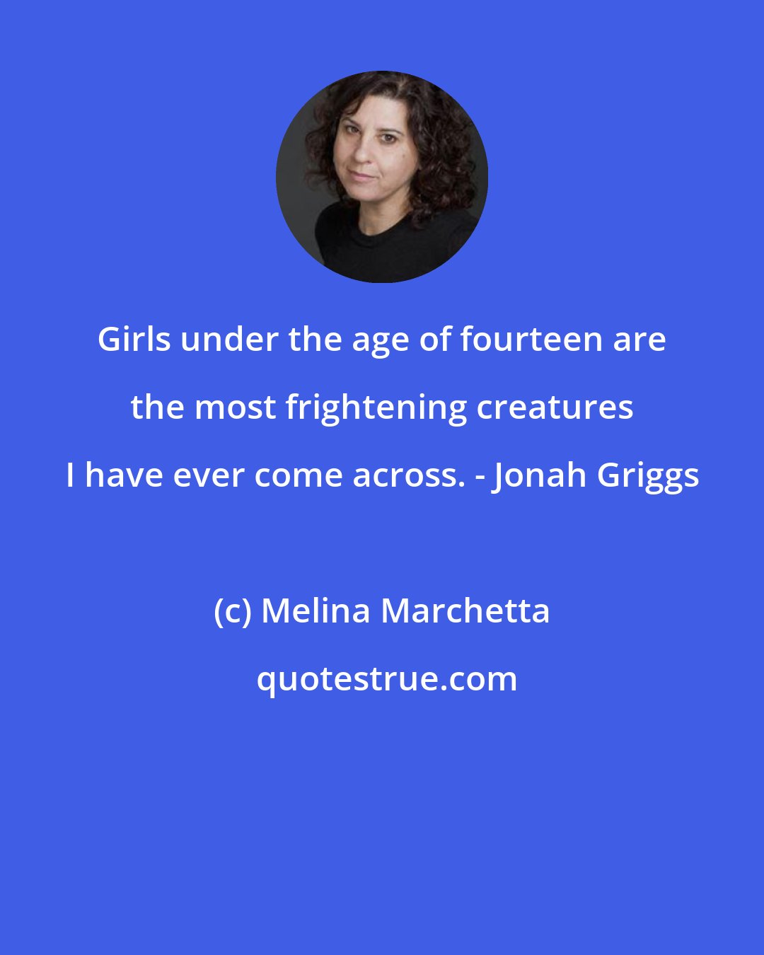 Melina Marchetta: Girls under the age of fourteen are the most frightening creatures I have ever come across. - Jonah Griggs