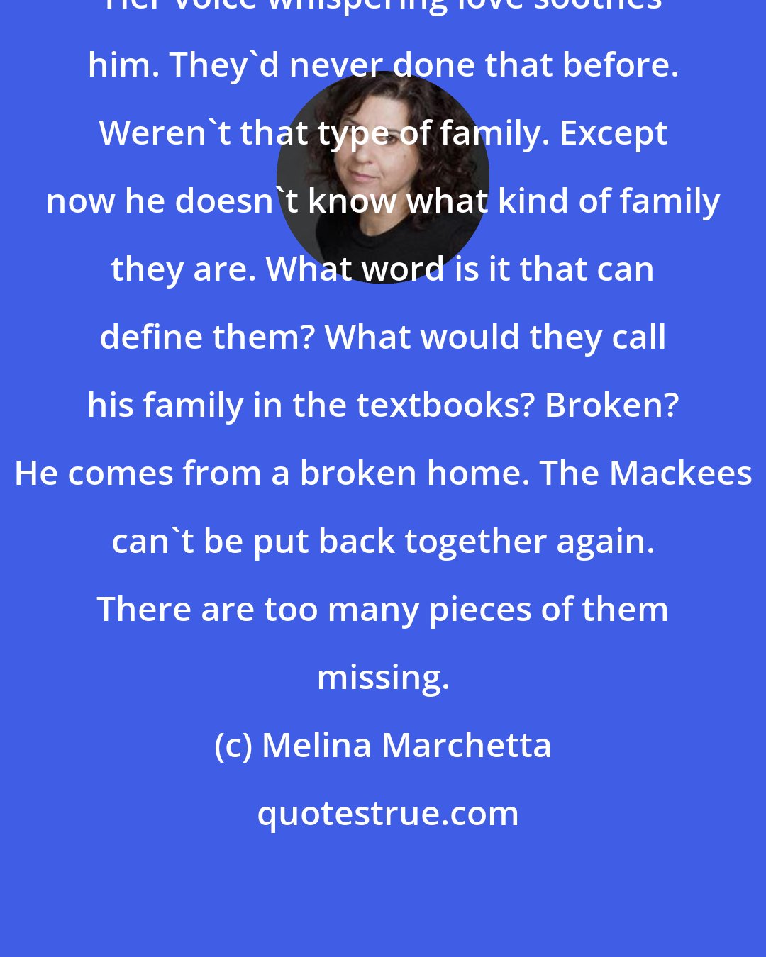 Melina Marchetta: Her voice whispering love soothes him. They'd never done that before. Weren't that type of family. Except now he doesn't know what kind of family they are. What word is it that can define them? What would they call his family in the textbooks? Broken? He comes from a broken home. The Mackees can't be put back together again. There are too many pieces of them missing.