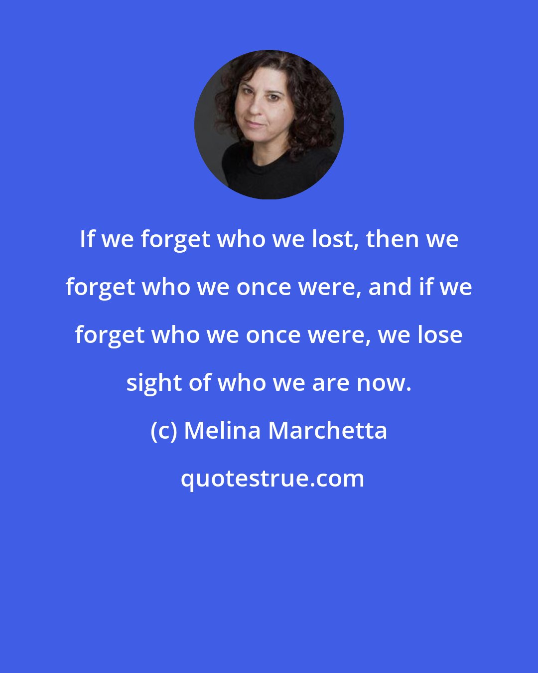 Melina Marchetta: If we forget who we lost, then we forget who we once were, and if we forget who we once were, we lose sight of who we are now.