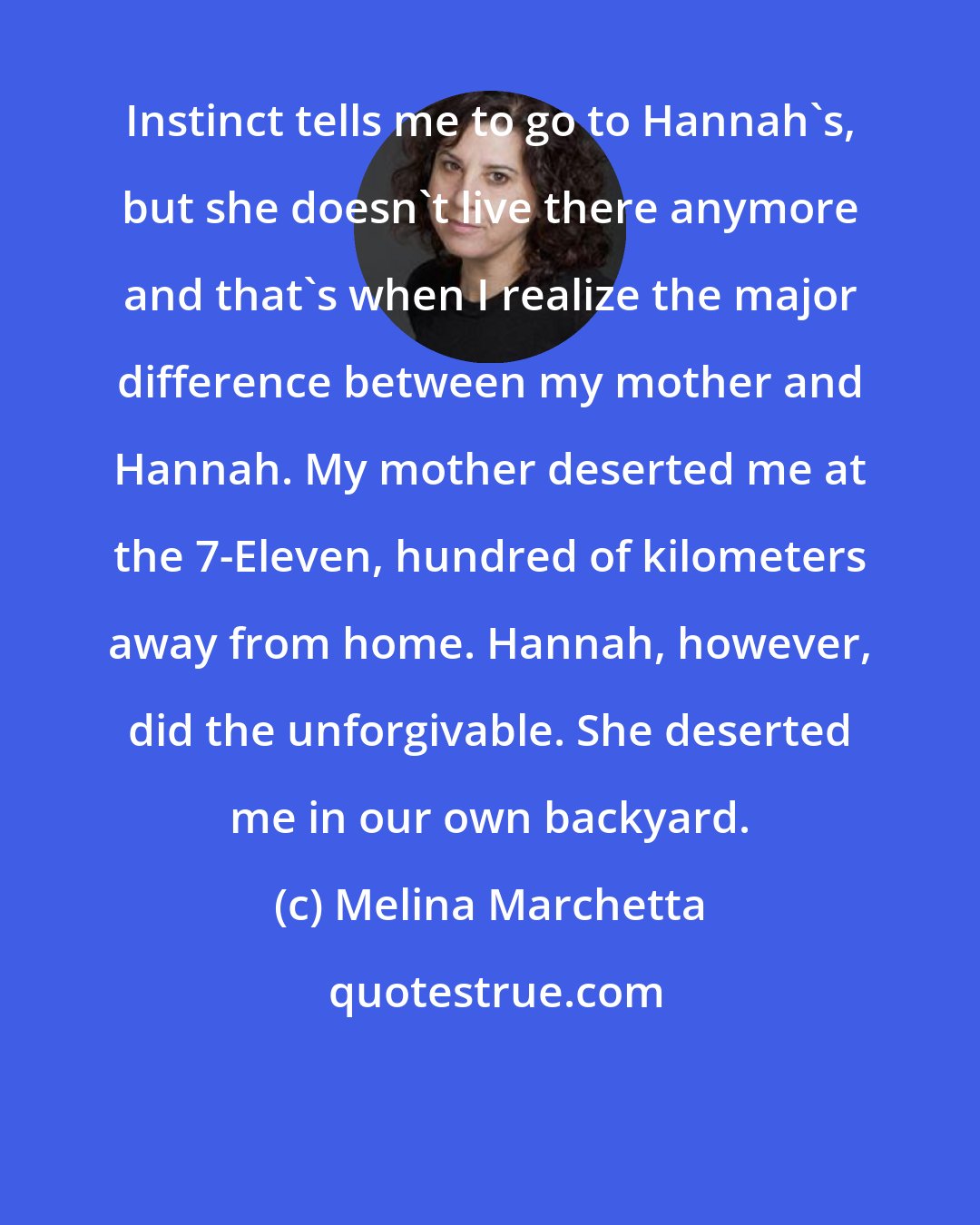 Melina Marchetta: Instinct tells me to go to Hannah's, but she doesn't live there anymore and that's when I realize the major difference between my mother and Hannah. My mother deserted me at the 7-Eleven, hundred of kilometers away from home. Hannah, however, did the unforgivable. She deserted me in our own backyard.