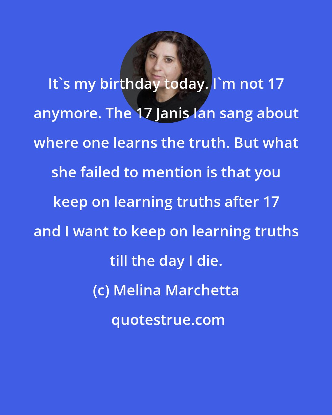 Melina Marchetta: It's my birthday today. I'm not 17 anymore. The 17 Janis Ian sang about where one learns the truth. But what she failed to mention is that you keep on learning truths after 17 and I want to keep on learning truths till the day I die.