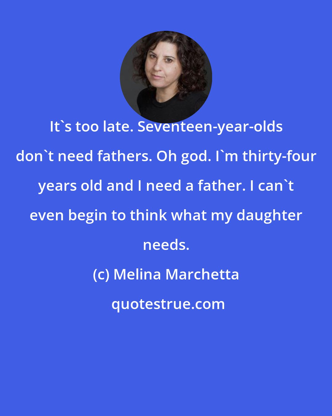 Melina Marchetta: It's too late. Seventeen-year-olds don't need fathers. Oh god. I'm thirty-four years old and I need a father. I can't even begin to think what my daughter needs.