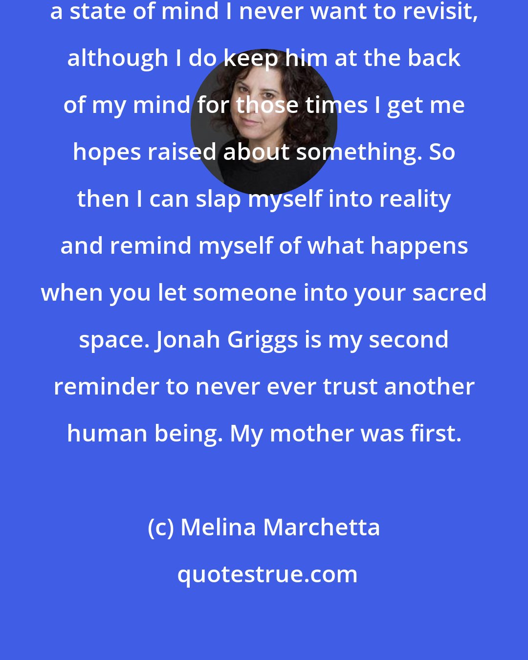 Melina Marchetta: Jonah Griggs. Not just a name but a state of mind I never want to revisit, although I do keep him at the back of my mind for those times I get me hopes raised about something. So then I can slap myself into reality and remind myself of what happens when you let someone into your sacred space. Jonah Griggs is my second reminder to never ever trust another human being. My mother was first.
