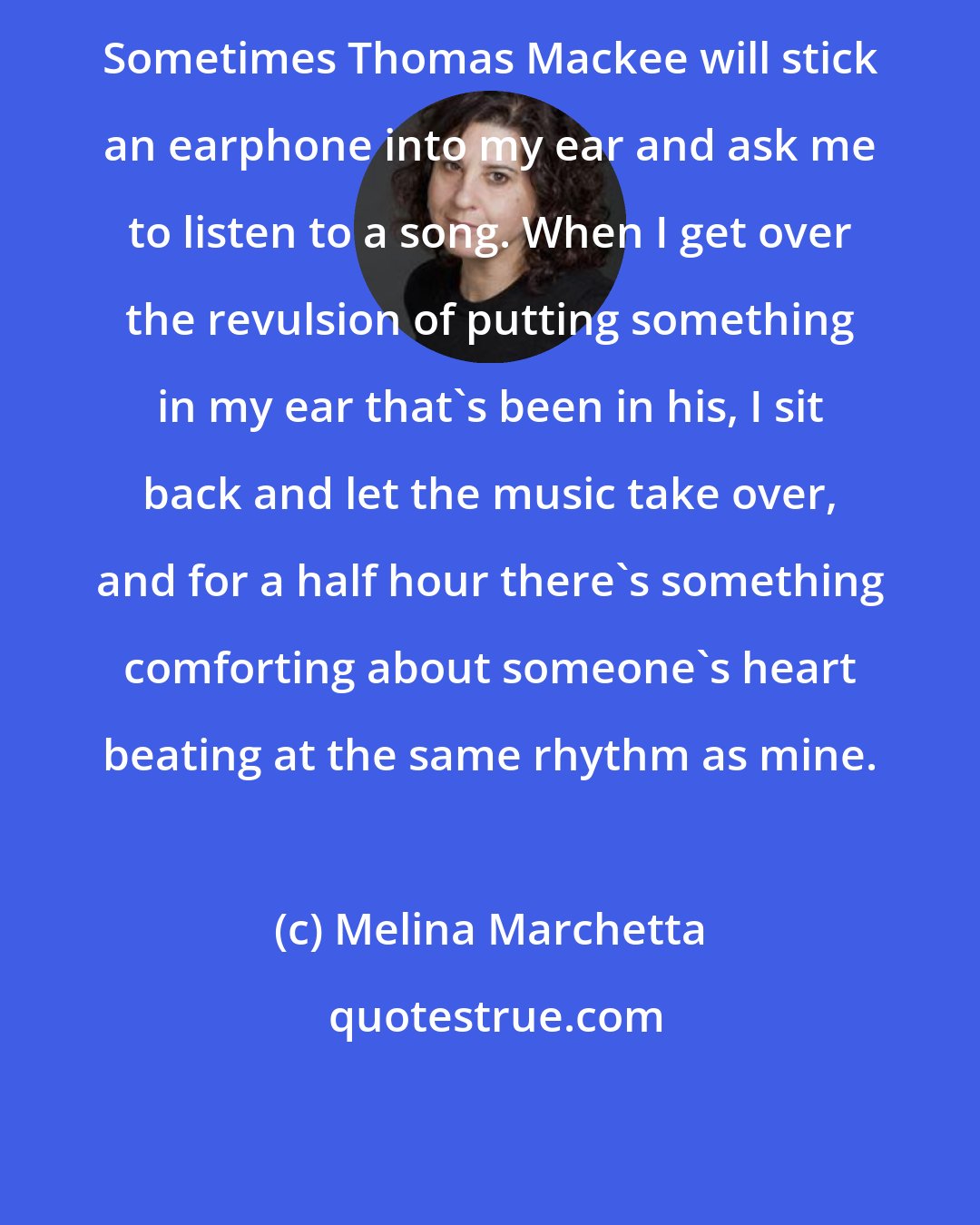 Melina Marchetta: Sometimes Thomas Mackee will stick an earphone into my ear and ask me to listen to a song. When I get over the revulsion of putting something in my ear that's been in his, I sit back and let the music take over, and for a half hour there's something comforting about someone's heart beating at the same rhythm as mine.