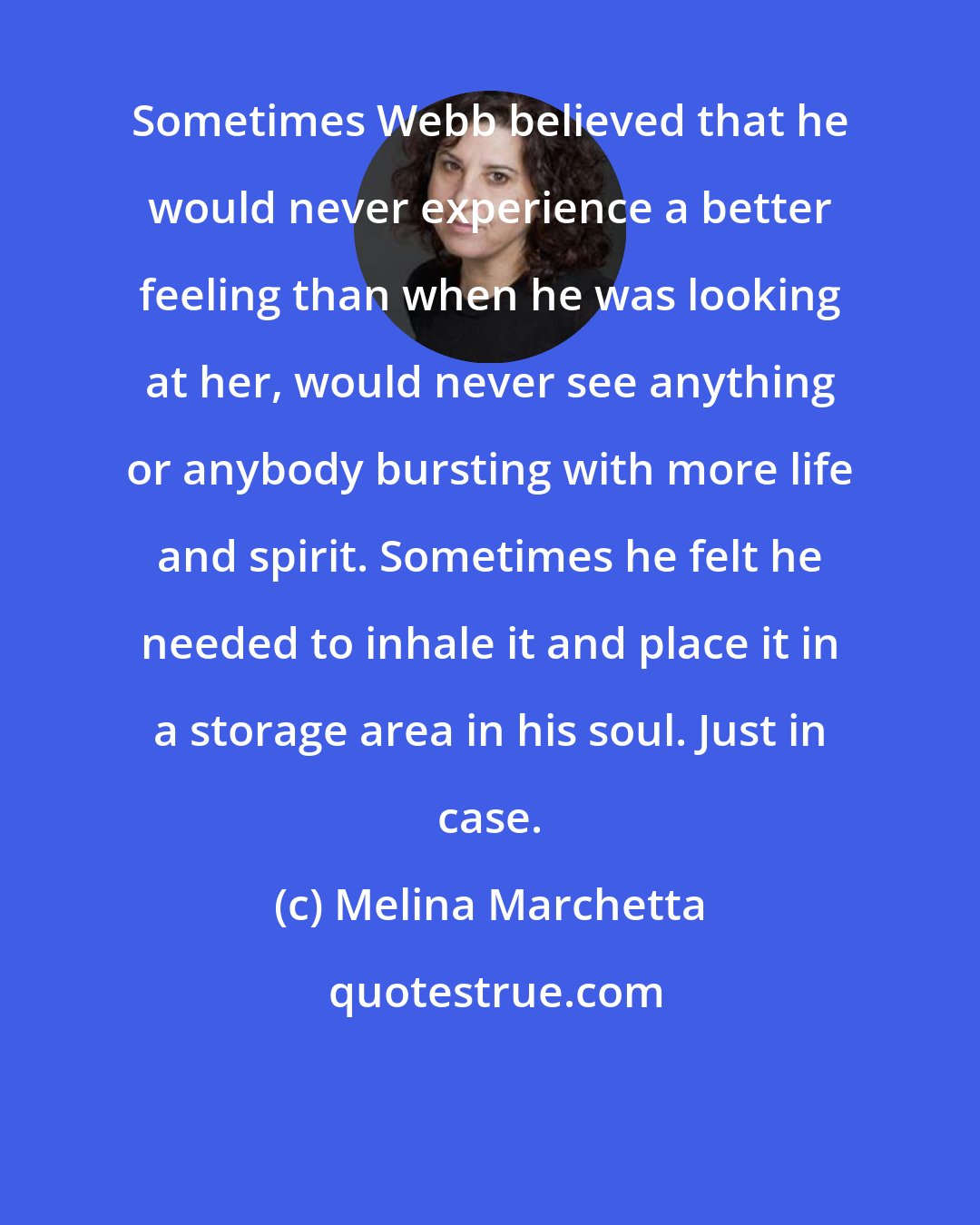 Melina Marchetta: Sometimes Webb believed that he would never experience a better feeling than when he was looking at her, would never see anything or anybody bursting with more life and spirit. Sometimes he felt he needed to inhale it and place it in a storage area in his soul. Just in case.
