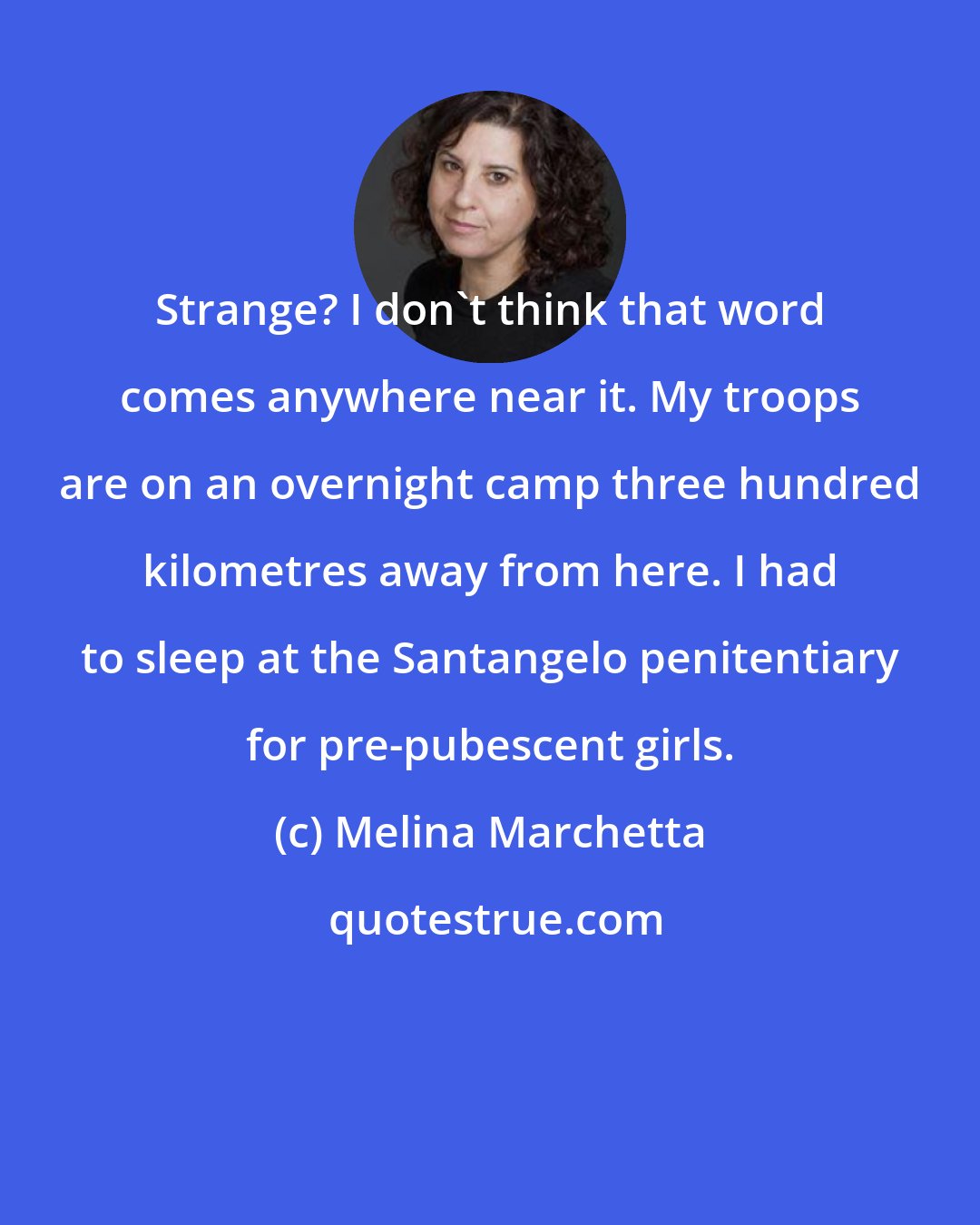 Melina Marchetta: Strange? I don't think that word comes anywhere near it. My troops are on an overnight camp three hundred kilometres away from here. I had to sleep at the Santangelo penitentiary for pre-pubescent girls.