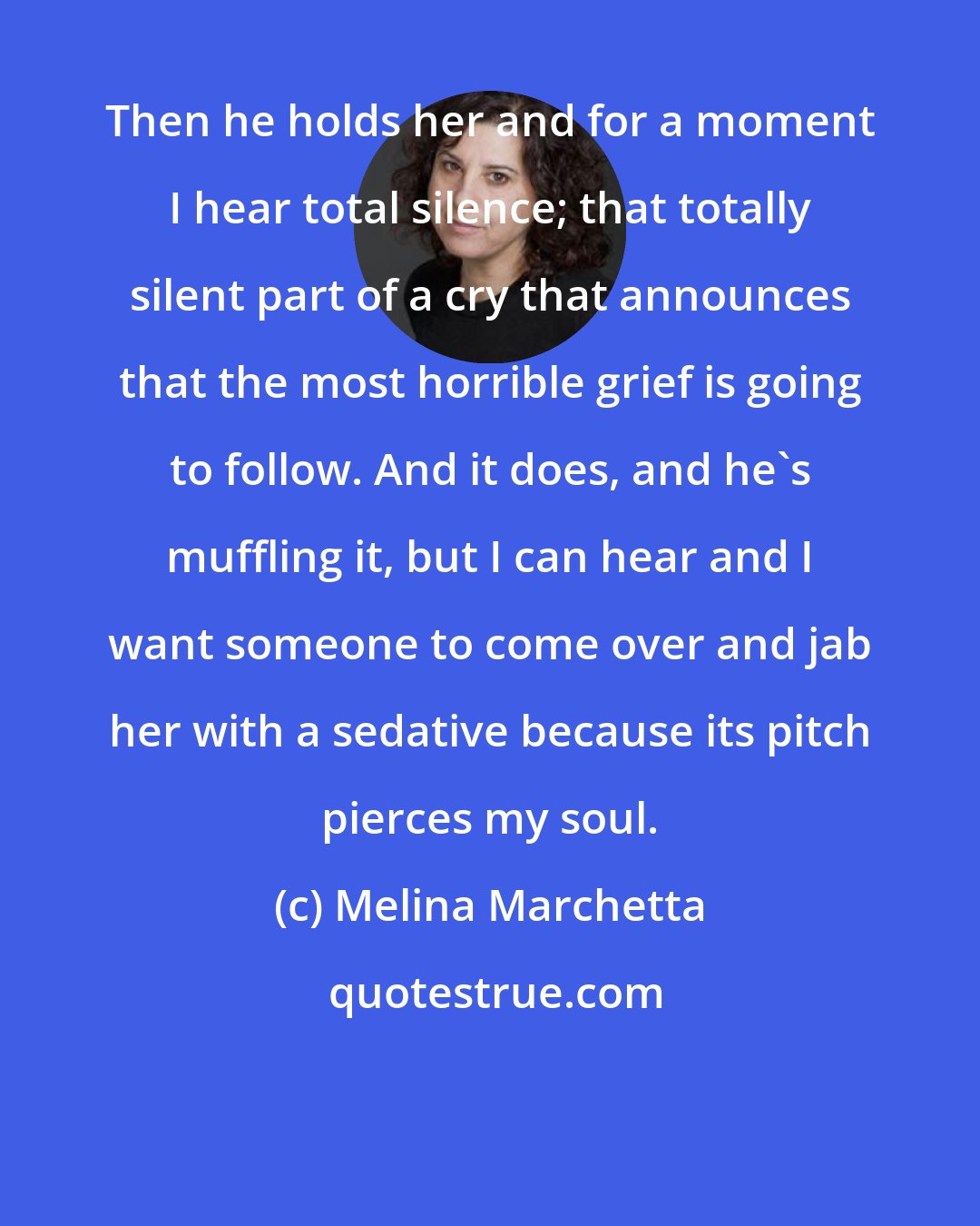 Melina Marchetta: Then he holds her and for a moment I hear total silence; that totally silent part of a cry that announces that the most horrible grief is going to follow. And it does, and he's muffling it, but I can hear and I want someone to come over and jab her with a sedative because its pitch pierces my soul.