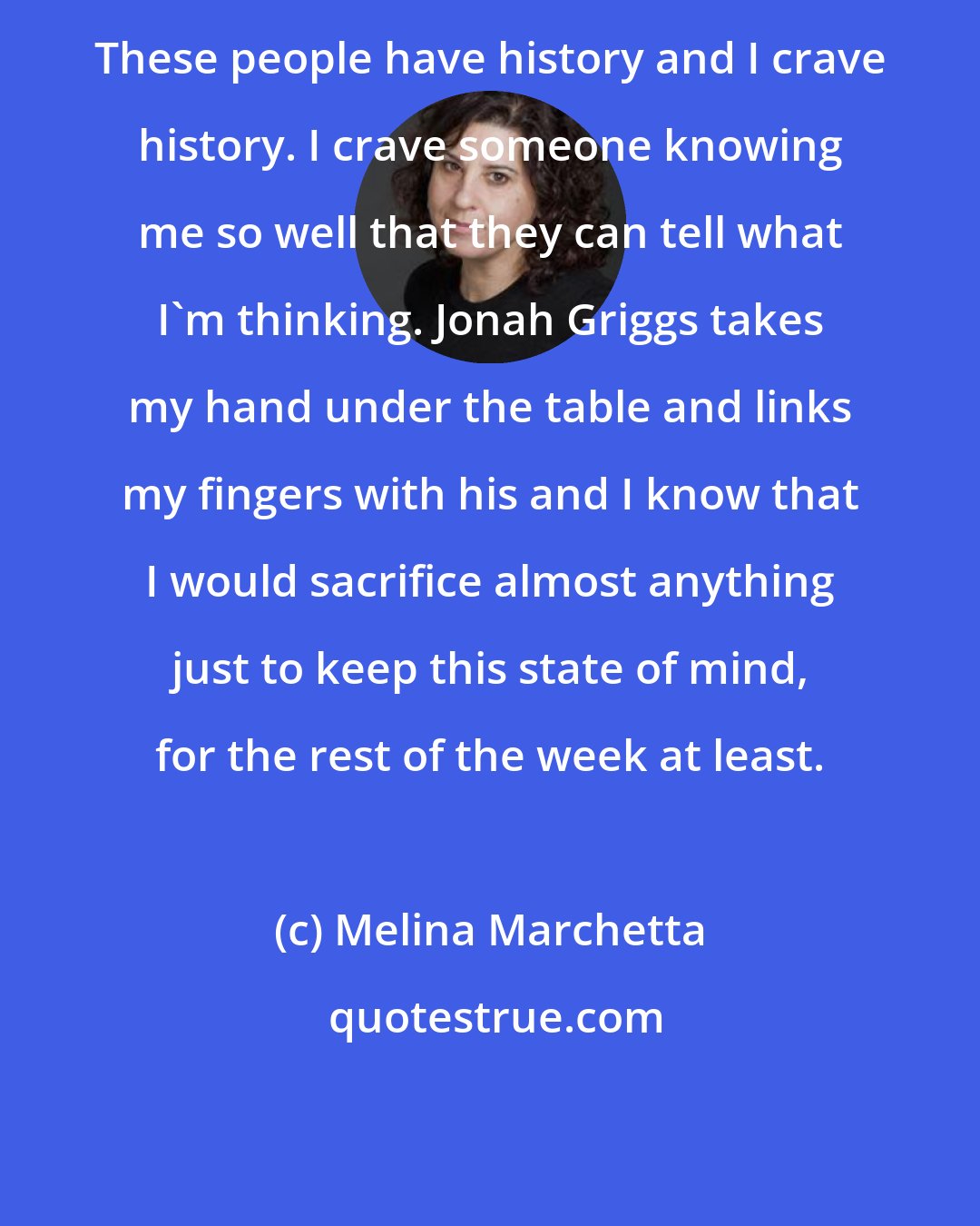 Melina Marchetta: These people have history and I crave history. I crave someone knowing me so well that they can tell what I'm thinking. Jonah Griggs takes my hand under the table and links my fingers with his and I know that I would sacrifice almost anything just to keep this state of mind, for the rest of the week at least.