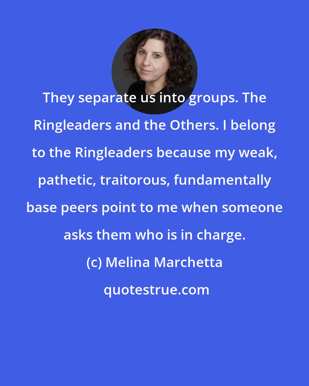 Melina Marchetta: They separate us into groups. The Ringleaders and the Others. I belong to the Ringleaders because my weak, pathetic, traitorous, fundamentally base peers point to me when someone asks them who is in charge.