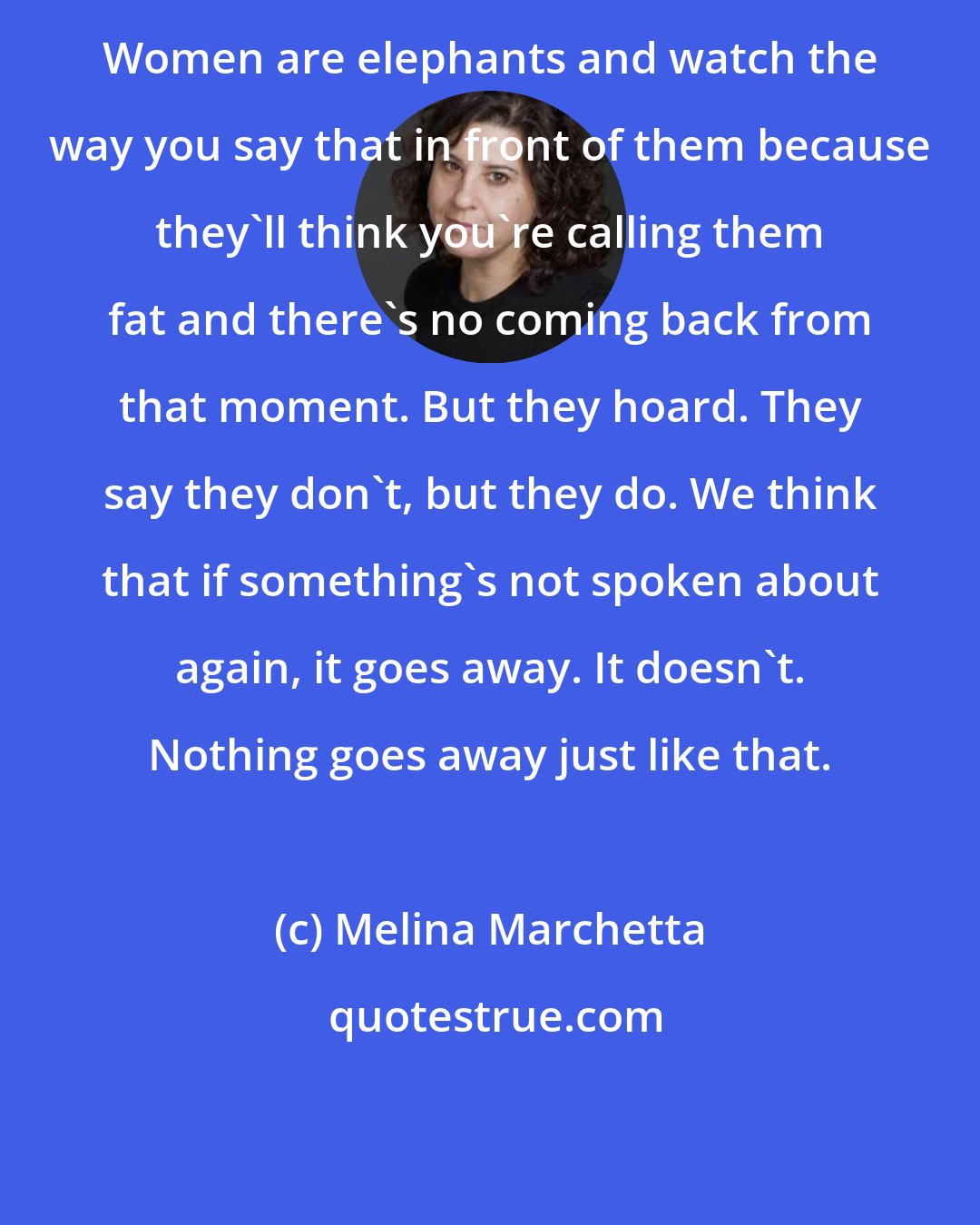 Melina Marchetta: Women are elephants and watch the way you say that in front of them because they'll think you're calling them fat and there's no coming back from that moment. But they hoard. They say they don't, but they do. We think that if something's not spoken about again, it goes away. It doesn't. Nothing goes away just like that.