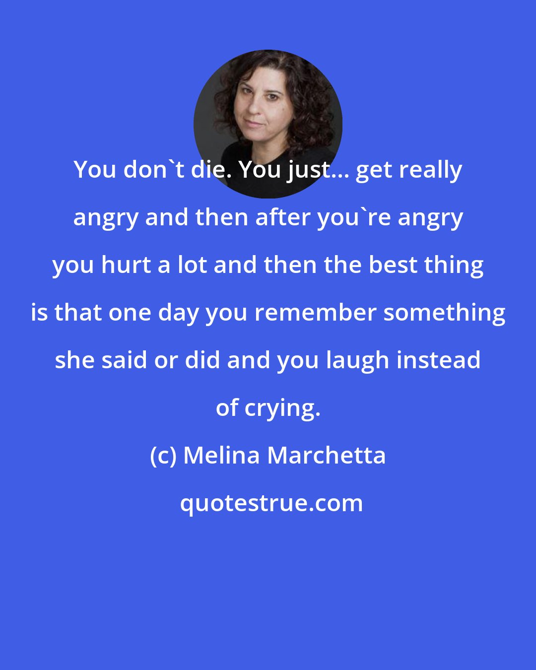 Melina Marchetta: You don't die. You just... get really angry and then after you're angry you hurt a lot and then the best thing is that one day you remember something she said or did and you laugh instead of crying.