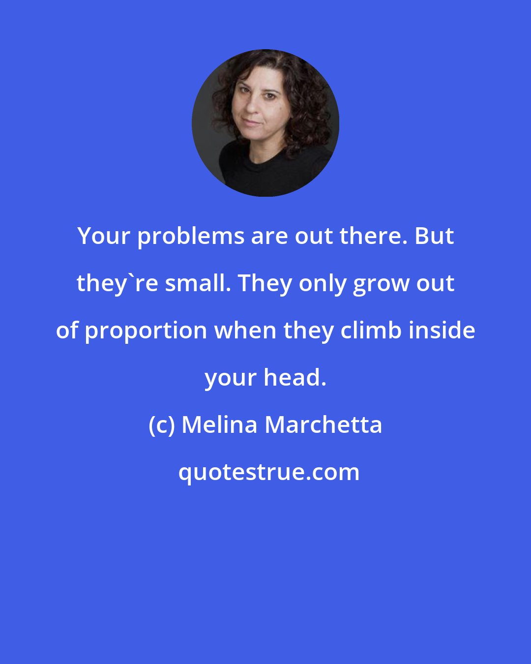 Melina Marchetta: Your problems are out there. But they're small. They only grow out of proportion when they climb inside your head.