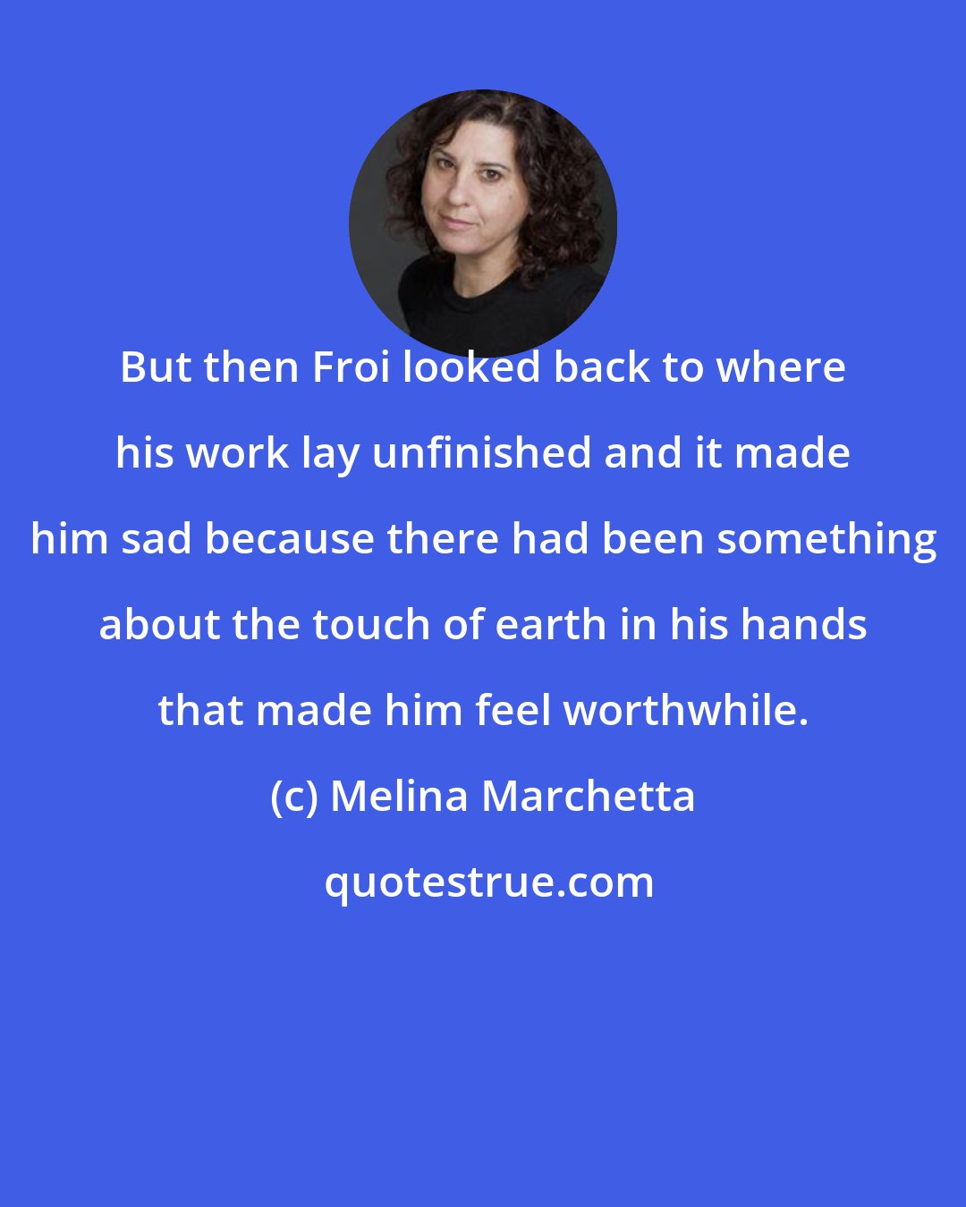 Melina Marchetta: But then Froi looked back to where his work lay unfinished and it made him sad because there had been something about the touch of earth in his hands that made him feel worthwhile.