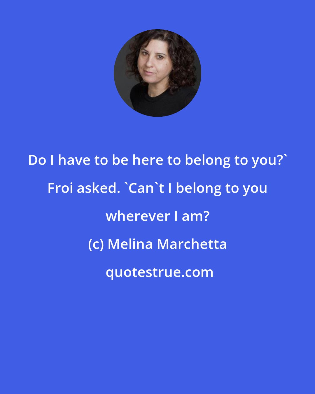 Melina Marchetta: Do I have to be here to belong to you?' Froi asked. 'Can't I belong to you wherever I am?