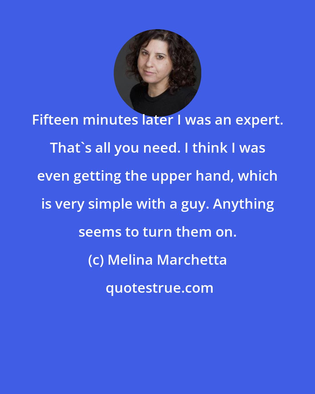 Melina Marchetta: Fifteen minutes later I was an expert. That's all you need. I think I was even getting the upper hand, which is very simple with a guy. Anything seems to turn them on.