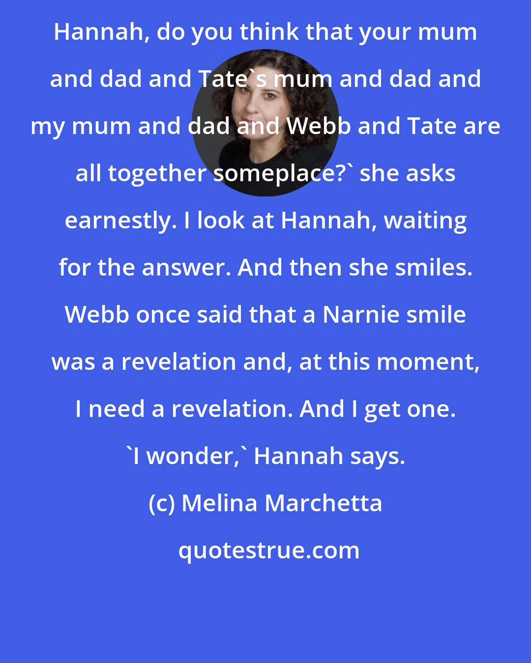 Melina Marchetta: Hannah, do you think that your mum and dad and Tate's mum and dad and my mum and dad and Webb and Tate are all together someplace?' she asks earnestly. I look at Hannah, waiting for the answer. And then she smiles. Webb once said that a Narnie smile was a revelation and, at this moment, I need a revelation. And I get one. 'I wonder,' Hannah says.