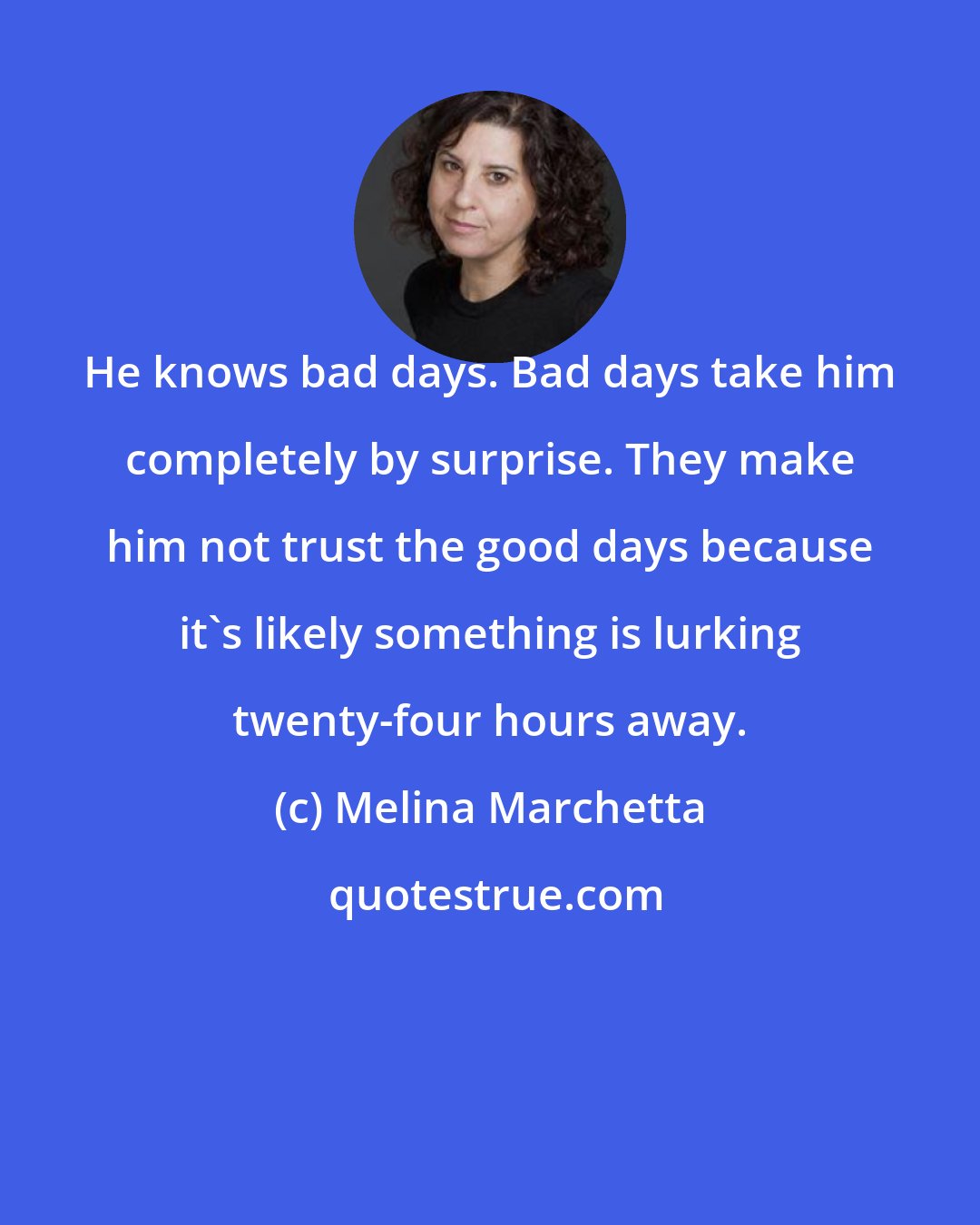 Melina Marchetta: He knows bad days. Bad days take him completely by surprise. They make him not trust the good days because it's likely something is lurking twenty-four hours away.