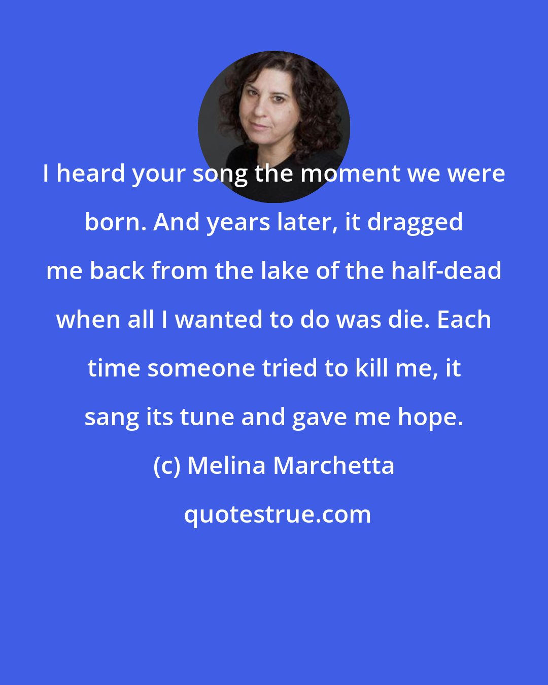 Melina Marchetta: I heard your song the moment we were born. And years later, it dragged me back from the lake of the half-dead when all I wanted to do was die. Each time someone tried to kill me, it sang its tune and gave me hope.