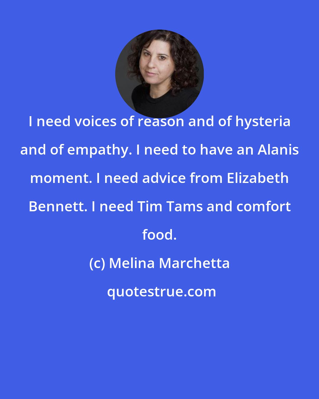 Melina Marchetta: I need voices of reason and of hysteria and of empathy. I need to have an Alanis moment. I need advice from Elizabeth Bennett. I need Tim Tams and comfort food.