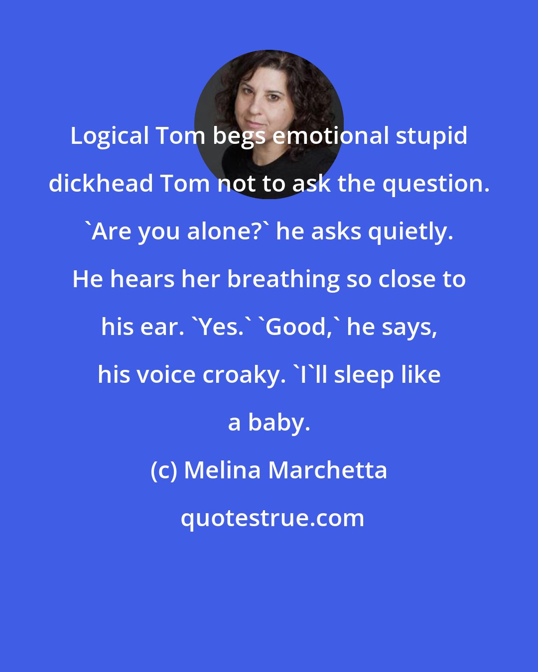 Melina Marchetta: Logical Tom begs emotional stupid dickhead Tom not to ask the question. 'Are you alone?' he asks quietly. He hears her breathing so close to his ear. 'Yes.' 'Good,' he says, his voice croaky. 'I'll sleep like a baby.