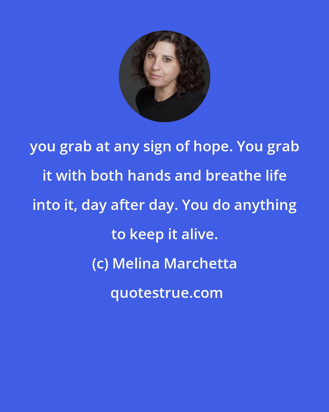 Melina Marchetta: you grab at any sign of hope. You grab it with both hands and breathe life into it, day after day. You do anything to keep it alive.