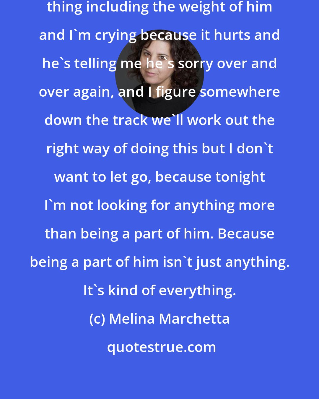 Melina Marchetta: Everything hurts, every single thing including the weight of him and I'm crying because it hurts and he's telling me he's sorry over and over again, and I figure somewhere down the track we'll work out the right way of doing this but I don't want to let go, because tonight I'm not looking for anything more than being a part of him. Because being a part of him isn't just anything. It's kind of everything.