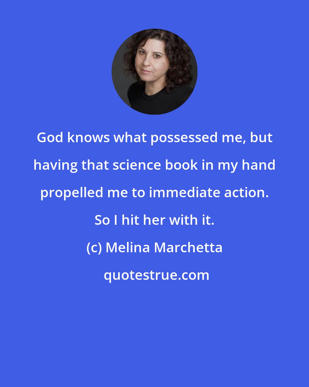 Melina Marchetta: God knows what possessed me, but having that science book in my hand propelled me to immediate action. So I hit her with it.