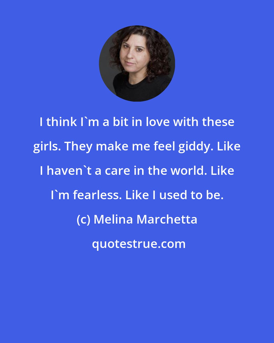 Melina Marchetta: I think I'm a bit in love with these girls. They make me feel giddy. Like I haven't a care in the world. Like I'm fearless. Like I used to be.