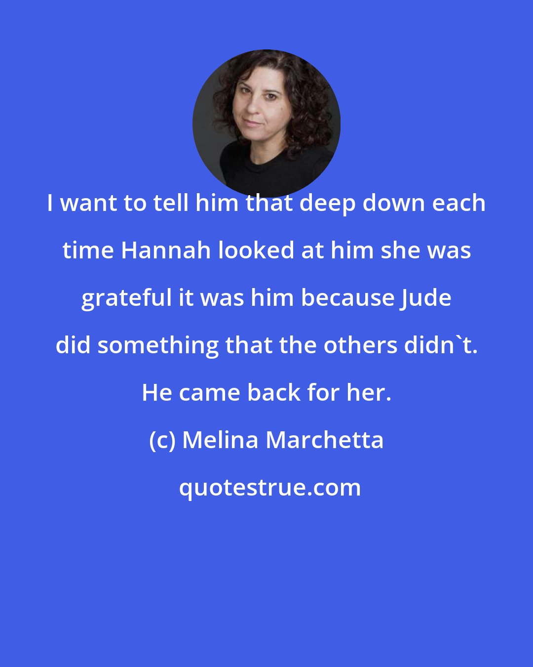 Melina Marchetta: I want to tell him that deep down each time Hannah looked at him she was grateful it was him because Jude did something that the others didn't. He came back for her.