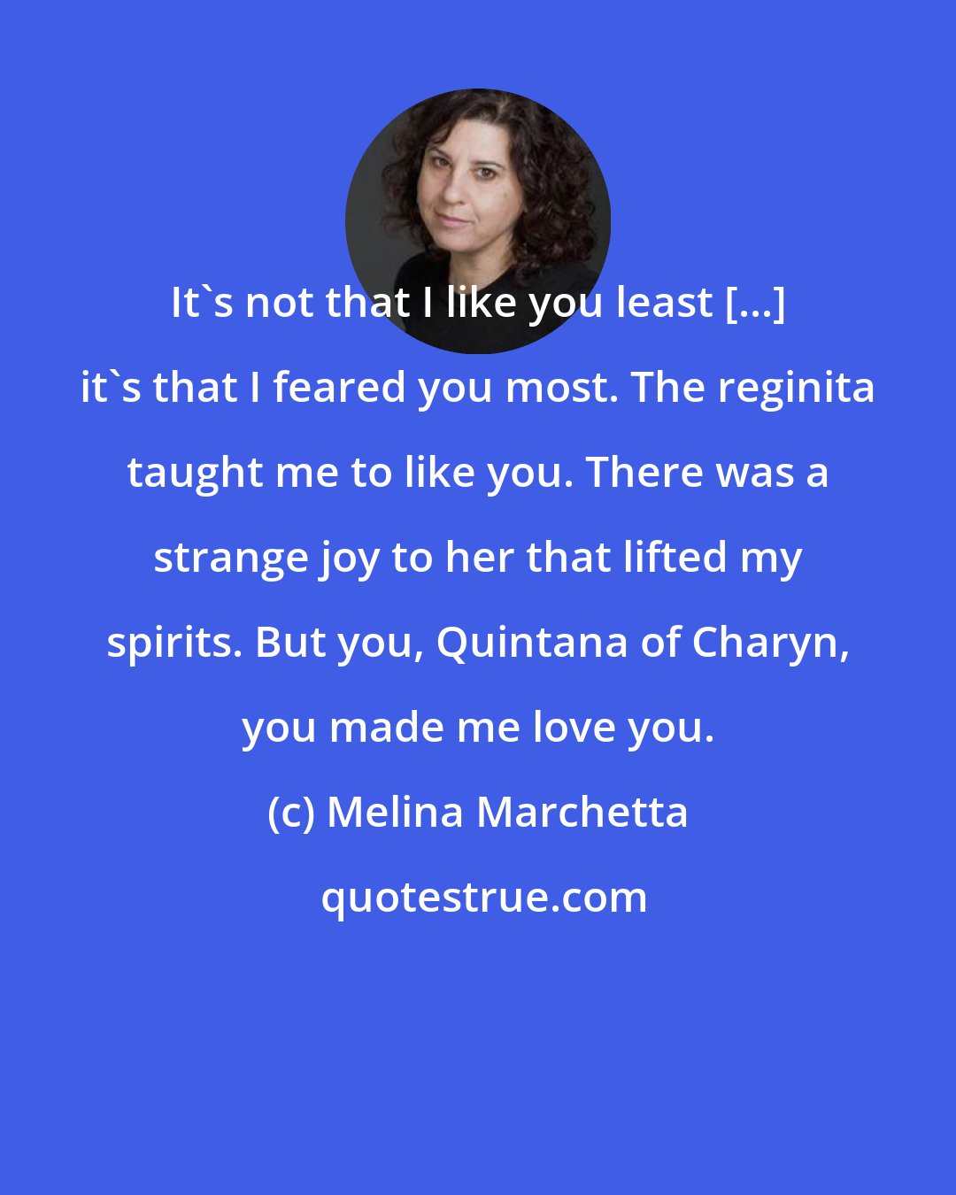 Melina Marchetta: It's not that I like you least [...] it's that I feared you most. The reginita taught me to like you. There was a strange joy to her that lifted my spirits. But you, Quintana of Charyn, you made me love you.