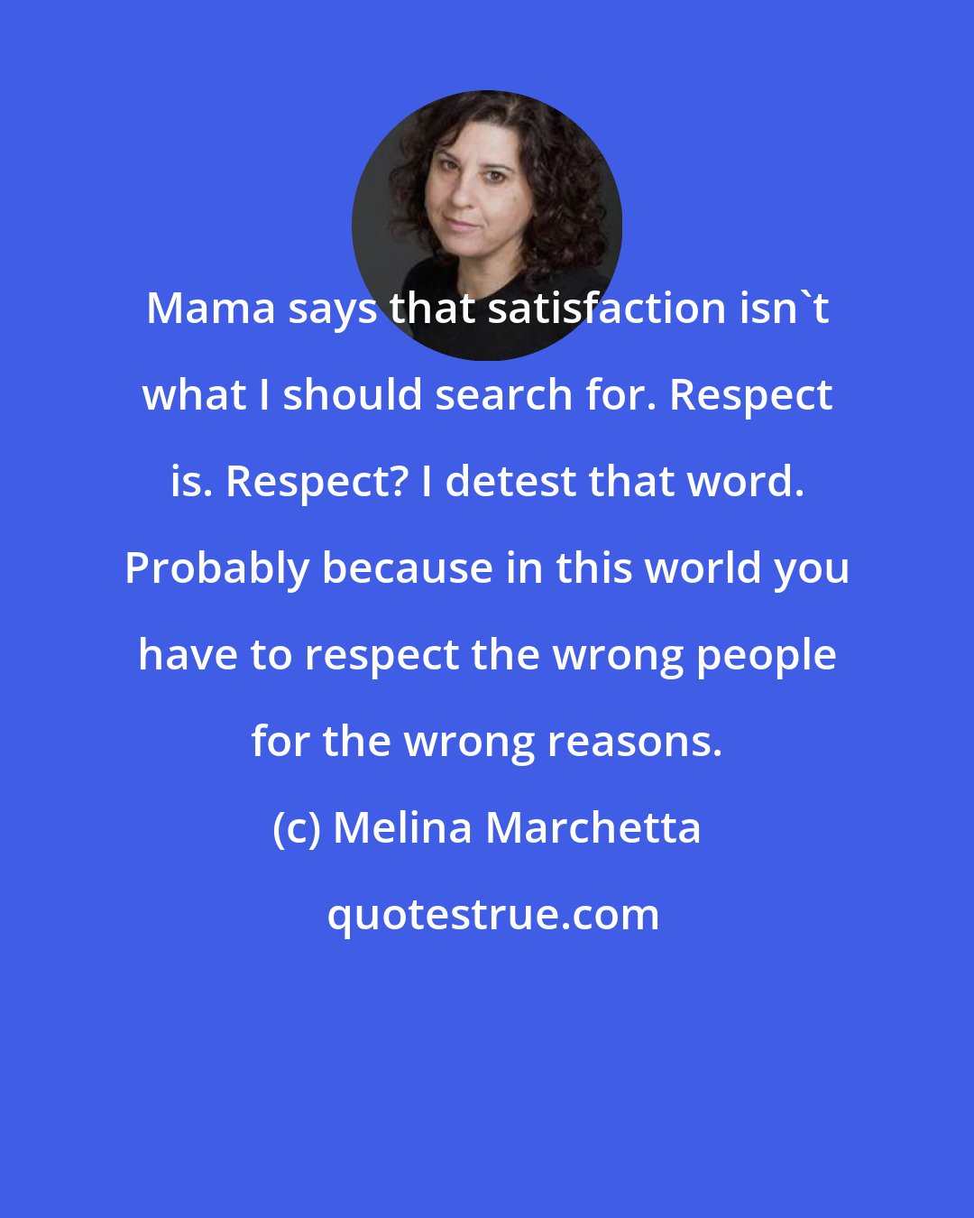 Melina Marchetta: Mama says that satisfaction isn't what I should search for. Respect is. Respect? I detest that word. Probably because in this world you have to respect the wrong people for the wrong reasons.