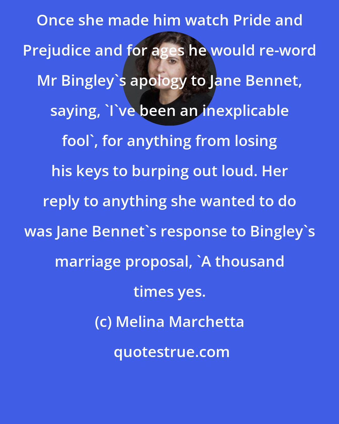 Melina Marchetta: Once she made him watch Pride and Prejudice and for ages he would re-word Mr Bingley's apology to Jane Bennet, saying, 'I've been an inexplicable fool', for anything from losing his keys to burping out loud. Her reply to anything she wanted to do was Jane Bennet's response to Bingley's marriage proposal, 'A thousand times yes.