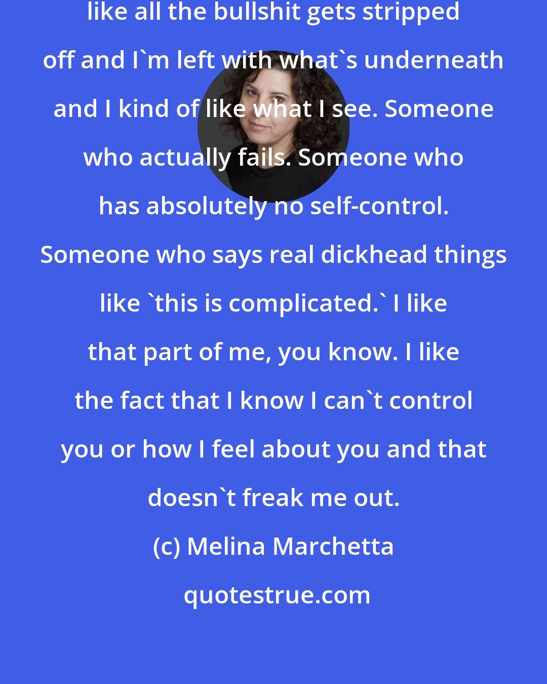 Melina Marchetta: Sometimes you look at me and it's like all the bullshit gets stripped off and I'm left with what's underneath and I kind of like what I see. Someone who actually fails. Someone who has absolutely no self-control. Someone who says real dickhead things like 'this is complicated.' I like that part of me, you know. I like the fact that I know I can't control you or how I feel about you and that doesn't freak me out.