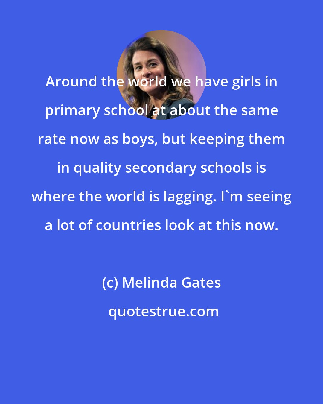Melinda Gates: Around the world we have girls in primary school at about the same rate now as boys, but keeping them in quality secondary schools is where the world is lagging. I'm seeing a lot of countries look at this now.