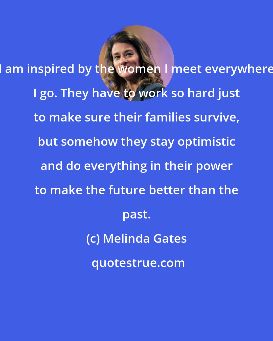 Melinda Gates: I am inspired by the women I meet everywhere I go. They have to work so hard just to make sure their families survive, but somehow they stay optimistic and do everything in their power to make the future better than the past.