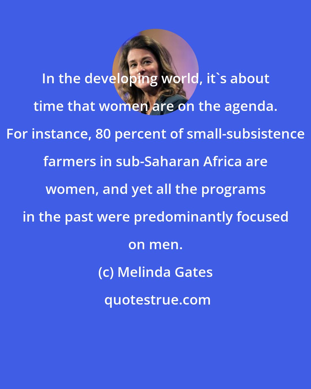 Melinda Gates: In the developing world, it's about time that women are on the agenda. For instance, 80 percent of small-subsistence farmers in sub-Saharan Africa are women, and yet all the programs in the past were predominantly focused on men.