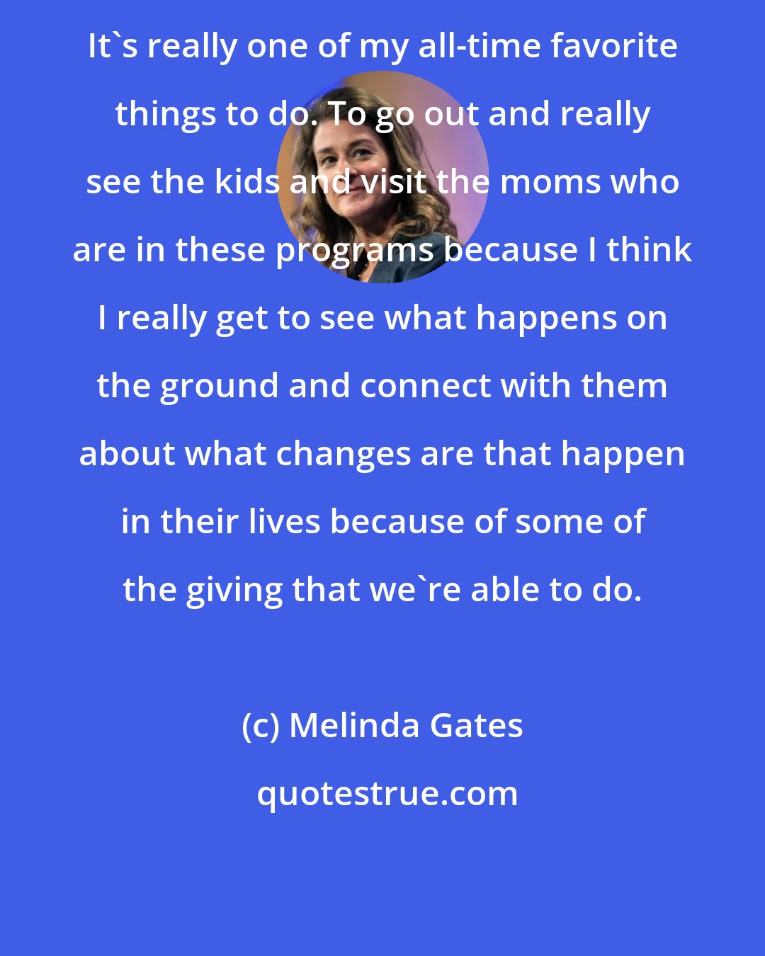 Melinda Gates: It's really one of my all-time favorite things to do. To go out and really see the kids and visit the moms who are in these programs because I think I really get to see what happens on the ground and connect with them about what changes are that happen in their lives because of some of the giving that we're able to do.