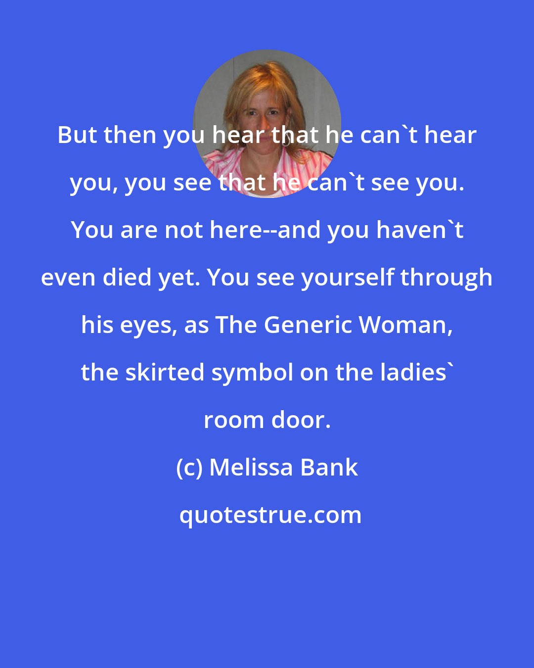 Melissa Bank: But then you hear that he can't hear you, you see that he can't see you. You are not here--and you haven't even died yet. You see yourself through his eyes, as The Generic Woman, the skirted symbol on the ladies' room door.