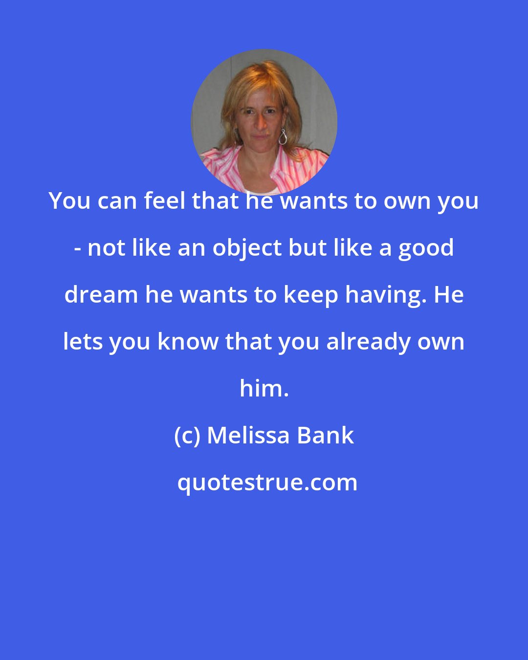 Melissa Bank: You can feel that he wants to own you - not like an object but like a good dream he wants to keep having. He lets you know that you already own him.